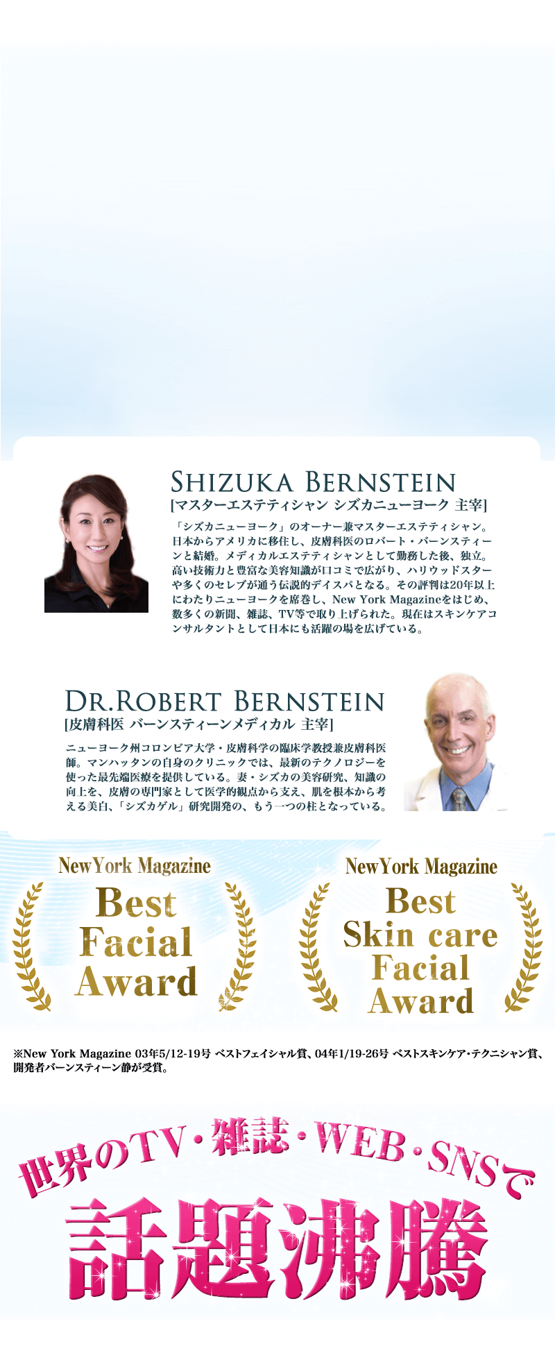 　Shizuka Bernstein[マスターエステティシャン シズカニューヨーク主宰]：日本からアメリカに移住し、皮膚科医のロバート・バーンスティーンと結婚。1995年から20年以上ニューヨークでエステティシャンとして活躍する彼女の技術に富んだテクニックと豊富な美容知識は、多くの海外セレブを魅了している。　Dr. Robert Bernstein[皮膚科医  バーンスティーンメディカル主宰]：ニューヨーク州コロンビア大学・皮膚科学の臨床学教授兼皮膚科医師。マンハッタンにある自身のクリニックでは、最先端技術を駆使した治療を行っている。妻の美容知識の向上、研究を、医学的観点から支えている。（※5）